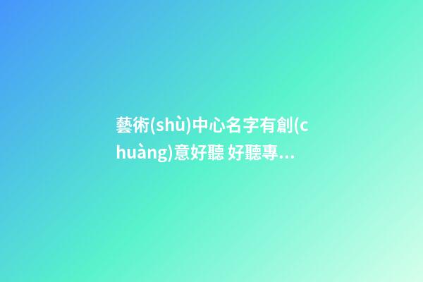 藝術(shù)中心名字有創(chuàng)意好聽 好聽專業(yè)機(jī)構(gòu)名,起名之家-第1張-店鋪起名-玄機(jī)派